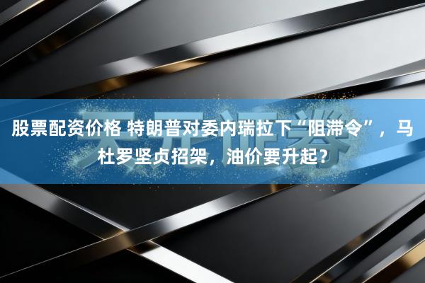 股票配资价格 特朗普对委内瑞拉下“阻滞令”，马杜罗坚贞招架，油价要升起？