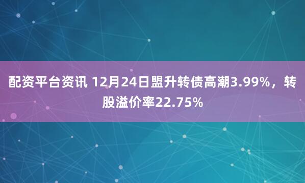 配资平台资讯 12月24日盟升转债高潮3.99%，转股溢价率22.75%