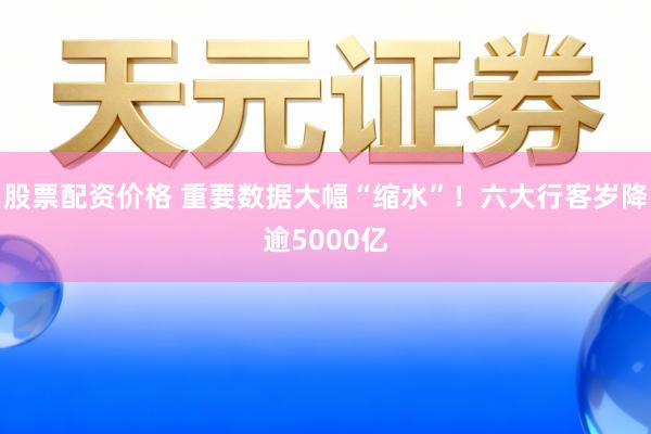 股票配资价格 重要数据大幅“缩水”！六大行客岁降逾5000亿