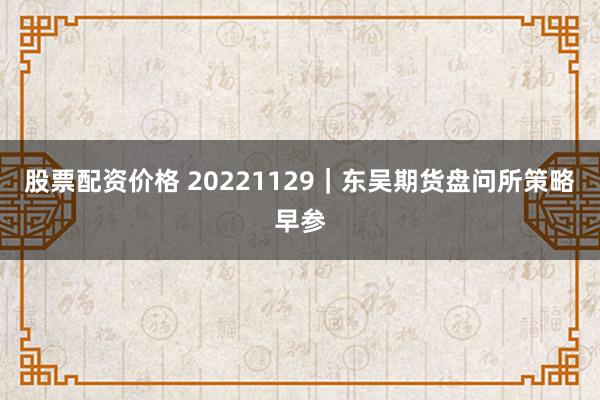 股票配资价格 20221129｜东吴期货盘问所策略早参