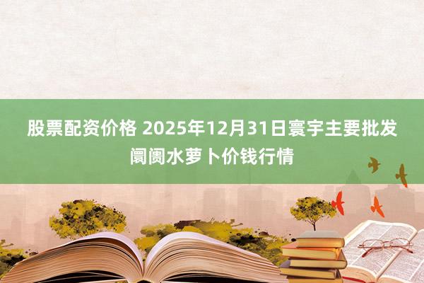 股票配资价格 2025年12月31日寰宇主要批发阛阓水萝卜价钱行情