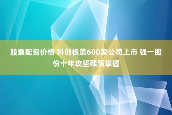 股票配资价格 科创板第600家公司上市 强一股份十年攻坚蹂躏掌握