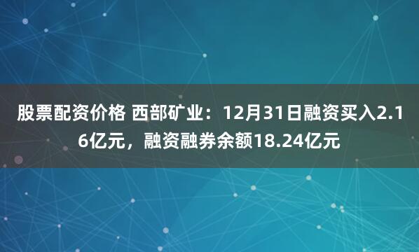 股票配资价格 西部矿业：12月31日融资买入2.16亿元，融资融券余额18.24亿元