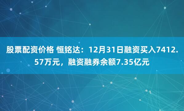 股票配资价格 恒铭达：12月31日融资买入7412.57万元，融资融券余额7.35亿元