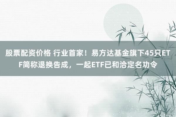 股票配资价格 行业首家！易方达基金旗下45只ETF简称退换告成，一起ETF已和洽定名功令