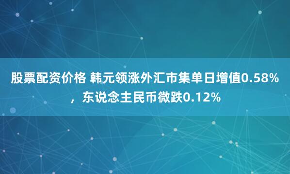 股票配资价格 韩元领涨外汇市集单日增值0.58%，东说念主民币微跌0.12%