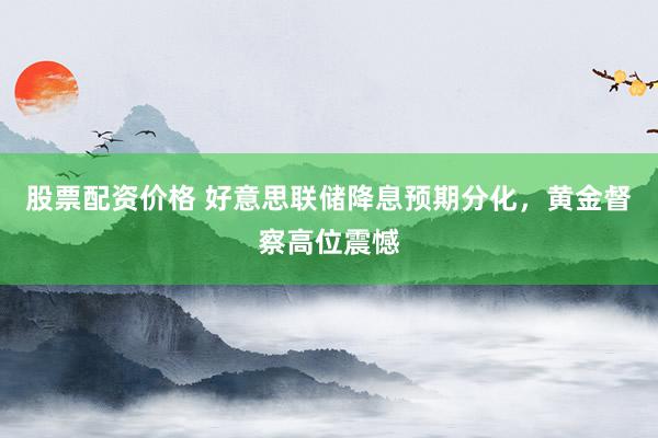 股票配资价格 好意思联储降息预期分化，黄金督察高位震憾