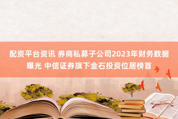 配资平台资讯 券商私募子公司2023年财务数据曝光 中信证券旗下金石投资位居榜首
