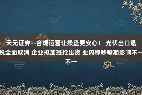 天元证券--合规运营让操盘更安心！ 光伏出口退税全面取消 企业拟加班抢出货 业内称吵嘴期影响不一