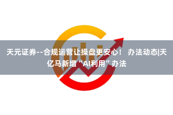 天元证券--合规运营让操盘更安心！ 办法动态|天亿马新增“AI利用”办法