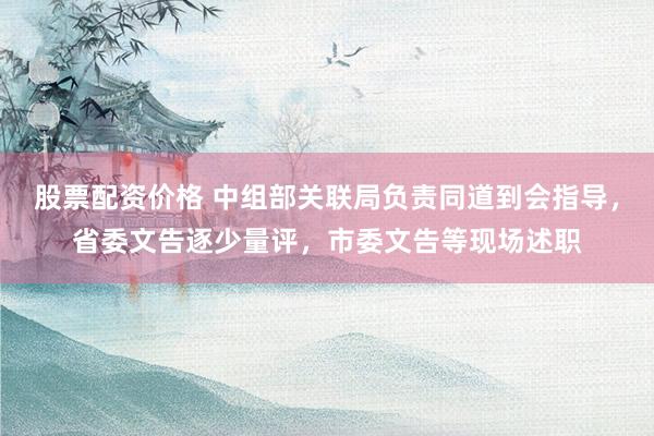 股票配资价格 中组部关联局负责同道到会指导，省委文告逐少量评，市委文告等现场述职