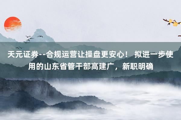 天元证券--合规运营让操盘更安心！ 拟进一步使用的山东省管干部高建广，新职明确